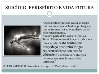 SUICÍDIO, PERISPÍRITO E VIDA FUTURA
“O seu gesto criminoso causa ao corpo
fluídico um abalo violento e prolongado
que se transmitirá ao organismo carnal
pelo renascimento.
A maior parte deles volta enfermo à
Terra. Estando no suicida, em toda a sua
força, a vida, o ato brutal que
despedaça produzirá longas
repercussões no seu estado
vibratório e determinará afecções
nervosas nas suas futuras vidas
terrestres.”
(ALLAN KARDEC. O Céu e o Inferno, cap. 1, 2ª Parte, itens 11 e 12)
 