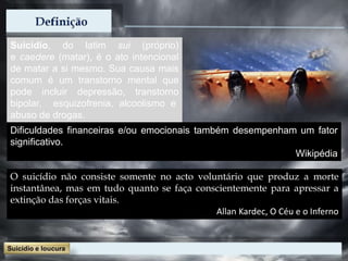 Suicídio, do latim sui (próprio)
e caedere (matar), é o ato intencional
de matar a si mesmo. Sua causa mais
comum é um transtorno mental que
pode incluir depressão, transtorno
bipolar, esquizofrenia, alcoolismo e
abuso de drogas.
O suicídio não consiste somente no acto voluntário que produz a morte
instantânea, mas em tudo quanto se faça conscientemente para apressar a
extinção das forças vitais.
Allan Kardec, O Céu e o Inferno
Dificuldades financeiras e/ou emocionais também desempenham um fator
significativo.
Wikipédia
 