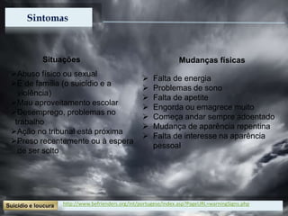 http://www.befrienders.org/int/portugese/index.asp?PageURL=warningSigns.php
Situações
Abuso físico ou sexual
É de família (o suicídio e a
violência)
Mau aproveitamento escolar
Desemprego, problemas no
trabalho
Ação no tribunal está próxima
Preso recentemente ou à espera
de ser solto
Mudanças físicas
 Falta de energia
 Problemas de sono
 Falta de apetite
 Engorda ou emagrece muito
 Começa andar sempre adoentado
 Mudança de aparência repentina
 Falta de interesse na aparência
pessoal
 