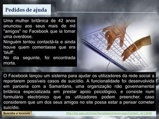Uma mulher britânica de 42 anos
anunciou aos seus mais de mil
"amigos" no Facebook que ia tomar
uma overdose.
Ninguém tentou contactá-la e ainda
houve quem comentasse que era
'bluff'.
No dia seguinte, foi encontrada
morta.
O Facebook lançou um sistema para ajudar os utilizadores da rede social a
reportarem possíveis casos de suicídio. A funcionalidade foi desenvolvida
em parceria com a Samaritans, uma organização não governamental
britânica especializada em prestar apoio psicológico, e consiste num
formulário electrónico que os utilizadores podem preencher, caso
considerem que um dos seus amigos no site possa estar a pensar cometer
suicídio.
http://sol.sapo.pt/inicio/Tecnologia/Interior.aspx?content_id=13649
 