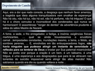 Aqui, era a dor que nada consola, a desgraça que nenhum favor ameniza,
a tragédia que ideia alguma tranquilizadora vem orvalhar de esperança!
Não há céu, não há luz, não há sol, não há perfume, não há tréguas! O que
há é o choro convulso e inconsolável dos condenados que nunca se
harmonizam! O assombroso "ranger de dentes" da advertência prudente e
sábia do sábio Mestre de Nazaré.
A fome, a sede, o frio enregelador, a fadiga, a insónia; exigências físicas
martirizantes, … qual se ainda trouxéssemos o envoltório
carnal…tempestades constantes, inundações mesmo, a lama, o fétido, as
sombras perenes, … E, envolvidas em tão enlouquecedores fogos, não
havia ninguém que pudesse atingir um instante de serenidade e
reflexão para se lembrar de Deus e bradar por Sua paternal misericórdia!
Não se podia orar porque a oração é um bem, é um bálsamo, é uma
trégua, é uma esperança e aos desgraçados que para lá se atiravam nas
torrentes do suicídio impossível seria atingir tão altas mercês! Não
sabíamos quando era dia ou quando voltava a noite…
Yvonne Amaral Pereira, Memórias de um Suicida
 