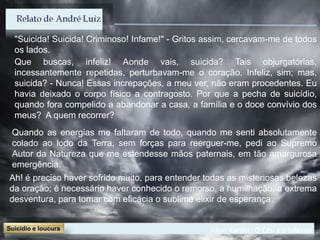 Allan Kardec, O Céu e o Inferno
"Suicida! Suicida! Criminoso! Infame!" - Gritos assim, cercavam-me de todos
os lados.
Que buscas, infeliz! Aonde vais, suicida? Tais objurgatórias,
incessantemente repetidas, perturbavam-me o coração. Infeliz, sim; mas,
suicida? - Nunca! Essas increpações, a meu ver, não eram procedentes. Eu
havia deixado o corpo físico a contragosto. Por que a pecha de suicídio,
quando fora compelido a abandonar a casa, a família e o doce convívio dos
meus? A quem recorrer?
Ah! é preciso haver sofrido muito, para entender todas as misteriosas belezas
da oração; é necessário haver conhecido o remorso, a humilhação, a extrema
desventura, para tomar com eficácia o sublime elixir de esperança.
Quando as energias me faltaram de todo, quando me senti absolutamente
colado ao lodo da Terra, sem forças para reerguer-me, pedi ao Supremo
Autor da Natureza que me estendesse mãos paternais, em tão amargurosa
emergência.
 