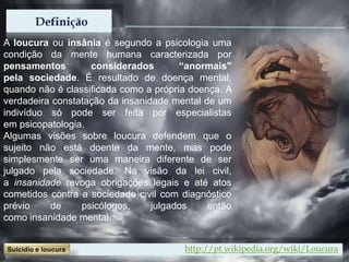 A loucura ou insânia é segundo a psicologia uma
condição da mente humana caracterizada por
pensamentos considerados “anormais"
pela sociedade. É resultado de doença mental,
quando não é classificada como a própria doença. A
verdadeira constatação da insanidade mental de um
indivíduo só pode ser feita por especialistas
em psicopatologia.
Algumas visões sobre loucura defendem que o
sujeito não está doente da mente, mas pode
simplesmente ser uma maneira diferente de ser
julgado pela sociedade. Na visão da lei civil,
a insanidade revoga obrigações legais e até atos
cometidos contra a sociedade civil com diagnóstico
prévio de psicólogos, julgados então
como insanidade mental.
http://pt.wikipedia.org/wiki/Loucura
 