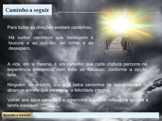 Divaldo Pereira Franco, Pelos Caminhos de Jesus
Para todas as direções existem caminhos.
Há curtos caminhos que conduzem à
loucura e ao suicídio, ao crime e ao
desespero.
A vida, em si mesma, é um caminho que cada criatura percorre na
experiência existencial com êxito ou fracasso, conforme a opção
feita.
Ninguém, no entanto, que siga pelos caminhos de Jesus deixará de
alcançar a meta que persegue: a felicidade integral.
Volver aos seus caminhos e repercorrê-los, com reflexão e ternura é
tarefa inadiável.
 