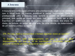 A loucura tem como causa primária uma predisposição orgânica do cérebro,
que o torna mais ou menos acessível a certas impressões. Dada a
predisposição para a loucura, esta tomará o caráter de preocupação
principal, que então se muda em ideia fixa, podendo tanto ser a dos
Espíritos, em quem com eles se ocupou, como a de Deus, dos anjos, do
diabo, da fortuna, do poder, de uma arte, de uma ciência, da maternidade,
de um sistema político ou social.
376. Por que razão a loucura leva o homem algumas vezes ao suicídio?
“O Espírito sofre pelo constrangimento em que se acha e pela
impossibilidade em que se vê de manifestar-se livremente, donde o
procurar na morte um meio de quebrar seus grilhões.”
 