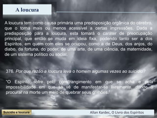 A loucura tem como causa primária uma predisposição orgânica do cérebro,
que o torna mais ou menos acessível a certas impressões. Dada a
predisposição para a loucura, esta tomará o caráter de preocupação
principal, que então se muda em ideia fixa, podendo tanto ser a dos
Espíritos, em quem com eles se ocupou, como a de Deus, dos anjos, do
diabo, da fortuna, do poder, de uma arte, de uma ciência, da maternidade,
de um sistema político ou social.
Allan Kardec, O Livro dos Espíritos
376. Por que razão a loucura leva o homem algumas vezes ao suicídio?
“O Espírito sofre pelo constrangimento em que se acha e pela
impossibilidade em que se vê de manifestar-se livremente, donde o
procurar na morte um meio de quebrar seus grilhões.”
 