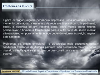 Divaldo Franco, Aspectos Psiquiátricos e Espirituais nos Transtornos Emocionais
Problemas de ordem emocional e psicológica mais costumeiramente
conduzem a estados de distonia psíquica, não produzindo maiores danos
quando se evita que se enraízem ou que constituam causa de demorado
trauma.
Ligeira excitação, alguma ocorrência depressiva, uma ansiedade, ou um
momento de mágoa, a escassez de recursos financeiros, o impedimento
social, a ausência de um trabalho digno, entre muitos outros fatores,
podem levar o homem a transferir-se para a outra faixa da saúde mental,
alienando-se, temporariamente, e logo podendo retornar à posição regular,
à de sanidade.
 