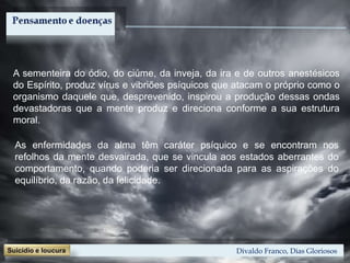 Divaldo Franco, Dias Gloriosos
A sementeira do ódio, do ciúme, da inveja, da ira e de outros anestésicos
do Espírito, produz vírus e vibriões psíquicos que atacam o próprio como o
organismo daquele que, desprevenido, inspirou a produção dessas ondas
devastadoras que a mente produz e direciona conforme a sua estrutura
moral.
As enfermidades da alma têm caráter psíquico e se encontram nos
refolhos da mente desvairada, que se vincula aos estados aberrantes do
comportamento, quando poderia ser direcionada para as aspirações do
equilíbrio, da razão, da felicidade.
 