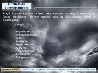 A ação imunológica do organismo desaparece sob a contínua descarga das
forças perniciosas, abrindo espaço para as calamidades físicas e
psicológicas.
A evitar:
• A queixa e o azedume;
• A impetuosidade;
• A ira;
• A mágoa;
• A insatisfação;
• O ciúme;
•A maledicência;
•A ansiedade;
•A vingança;
Divaldo Franco, Aspectos Psiquiátricos e Espirituais nos Transtornos Emocionais
 