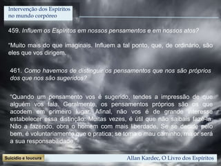 459. Influem os Espíritos em nossos pensamentos e em nossos atos?
“Muito mais do que imaginais. Influem a tal ponto, que, de ordinário, são
eles que vos dirigem.
Allan Kardec, O Livro dos Espíritos
461. Como havemos de distinguir os pensamentos que nos são próprios
dos que nos são sugeridos?
“Quando um pensamento vos é sugerido, tendes a impressão de que
alguém vos fala. Geralmente, os pensamentos próprios são os que
acodem em primeiro lugar. Afinal, não vos é de grande interesse
estabelecer essa distinção. Muitas vezes, é útil que não saibais fazê-la.
Não a fazendo, obra o homem com mais liberdade. Se se decide pelo
bem, é voluntariamente que o pratica; se toma o mau caminho, maior será
a sua responsabilidade.”
Intervenção dos Espíritos
no mundo corpóreo
 