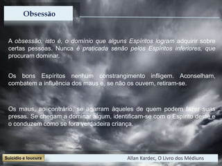 A obsessão, isto é, o domínio que alguns Espíritos logram adquirir sobre
certas pessoas. Nunca é praticada senão pelos Espíritos inferiores, que
procuram dominar.
Os bons Espíritos nenhum constrangimento infligem. Aconselham,
combatem a influência dos maus e, se não os ouvem, retiram-se.
Os maus, ao contrário, se agarram àqueles de quem podem fazer suas
presas. Se chegam a dominar algum, identificam-se com o Espírito deste e
o conduzem como se fora verdadeira criança.
Allan Kardec, O Livro dos Médiuns
 