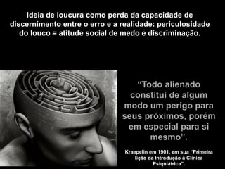 Ideia de loucura como perda da capacidade de
discernimento entre o erro e a realidade: periculosidade
do louco = atitude social de medo e discriminação.
“Todo alienado
constitui de algum
modo um perigo para
seus próximos, porém
em especial para si
mesmo”.
Kraepelin em 1901, em sua “Primeira
lição da Introdução à Clínica
Psiquiátrica”.
 