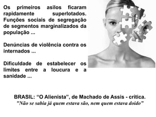 BRASIL: “O Alienista”, de Machado de Assis - crítica.
"Não se sabia já quem estava são, nem quem estava doido”
Os primeiros asilos ficaram
rapidamente superlotados.
Funções sociais de segregação
de segmentos marginalizados da
população ...
Denúncias de violência contra os
internados ...
Dificuldade de estabelecer os
limites entre a loucura e a
sanidade ...
 