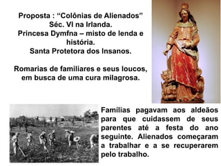 Proposta : “Colônias de Alienados”
Séc. VI na Irlanda.
Princesa Dymfna – misto de lenda e
história.
Santa Protetora dos Insanos.
Romarias de familiares e seus loucos,
em busca de uma cura milagrosa.
Famílias pagavam aos aldeãos
para que cuidassem de seus
parentes até a festa do ano
seguinte. Alienados começaram
a trabalhar e a se recuperarem
pelo trabalho.
 