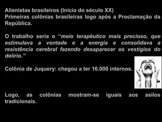 Alienistas brasileiros (Início do século XX)
Primeiras colônias brasileiras logo após a Proclamação da
República.
O trabalho seria o “meio terapêutico mais precioso, que
estimulava a vontade e a energia e consolidava a
resistência cerebral fazendo desaparecer os vestígios do
delírio.”
Colônia de Juquery: chegou a ter 16.000 internos.
Logo, as colônias mostram-se iguais aos asilos
tradicionais.
 