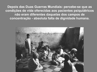 Depois das Duas Guerras Mundiais: percebe-se que as
condições de vida oferecidas aos pacientes psiquiátricos
não eram diferentes daquelas dos campos de
concentração - absoluta falta de dignidade humana.
 