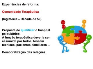 Experiências de reforma:
Comunidade Terapêutica
(Inglaterra – Década de 50)
Proposta de qualificar o hospital
psiquiátrico.
A função terapêutica deveria ser
assumida por todos, fossem
técnicos, pacientes, familiares ...
Democratização das relações.
 