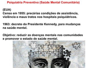Psiquiatria Preventiva (Saúde Mental Comunitária)
(EUA)
Censo em 1955: precárias condições de assistência,
violência e maus tratos nos hospitais psiquiátricos.
1963: decreto do Presidente Kennedy, para mudanças
na saúde mental.
Objetivo: reduzir as doenças mentais nas comunidades
e promover o estado de saúde mental.
 