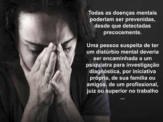 Todas as doenças mentais
poderiam ser prevenidas,
desde que detectadas
precocemente.
Uma pessoa suspeita de ter
um distúrbio mental deveria
ser encaminhada a um
psiquiatra para investigação
diagnóstica, por iniciativa
própria, de sua família ou
amigos, de um profissional,
juiz ou superior no trabalho
...
 