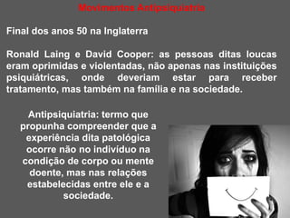 Movimentos Antipsiquiatria
Final dos anos 50 na Inglaterra
Ronald Laing e David Cooper: as pessoas ditas loucas
eram oprimidas e violentadas, não apenas nas instituições
psiquiátricas, onde deveriam estar para receber
tratamento, mas também na família e na sociedade.
Antipsiquiatria: termo que
propunha compreender que a
experiência dita patológica
ocorre não no indivíduo na
condição de corpo ou mente
doente, mas nas relações
estabelecidas entre ele e a
sociedade.
 