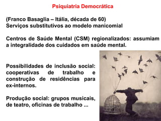 Psiquiatria Democrática
(Franco Basaglia – Itália, década de 60)
Serviços substitutivos ao modelo manicomial
Centros de Saúde Mental (CSM) regionalizados: assumiam
a integralidade dos cuidados em saúde mental.
Possibilidades de inclusão social:
cooperativas de trabalho e
construção de residências para
ex-internos.
Produção social: grupos musicais,
de teatro, oficinas de trabalho ...
 