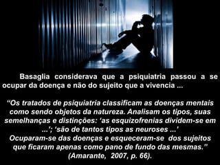 Basaglia considerava que a psiquiatria passou a se
ocupar da doença e não do sujeito que a vivencia ...
“Os tratados de psiquiatria classificam as doenças mentais
como sendo objetos da natureza. Analisam os tipos, suas
semelhanças e distinções: „as esquizofrenias dividem-se em
...‟; „são de tantos tipos as neuroses ...‟
Ocuparam-se das doenças e esqueceram-se dos sujeitos
que ficaram apenas como pano de fundo das mesmas.”
(Amarante, 2007, p. 66).
 