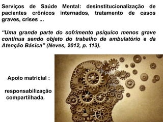 Serviços de Saúde Mental: desinstitucionalização de
pacientes crônicos internados, tratamento de casos
graves, crises ...
“Uma grande parte do sofrimento psíquico menos grave
continua sendo objeto do trabalho de ambulatório e da
Atenção Básica” (Neves, 2012, p. 113).
Apoio matricial :
responsabilização
compartilhada.
 