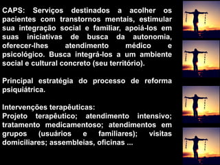 CAPS: Serviços destinados a acolher os
pacientes com transtornos mentais, estimular
sua integração social e familiar, apoiá-los em
suas iniciativas de busca da autonomia,
oferecer-lhes atendimento médico e
psicológico. Busca integrá-los a um ambiente
social e cultural concreto (seu território).
Principal estratégia do processo de reforma
psiquiátrica.
Intervenções terapêuticas:
Projeto terapêutico; atendimento intensivo;
tratamento medicamentoso; atendimentos em
grupos (usuários e familiares); visitas
domiciliares; assembleias, oficinas ...
 