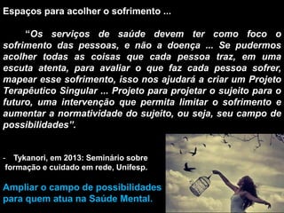 Espaços para acolher o sofrimento ...
“Os serviços de saúde devem ter como foco o
sofrimento das pessoas, e não a doença ... Se pudermos
acolher todas as coisas que cada pessoa traz, em uma
escuta atenta, para avaliar o que faz cada pessoa sofrer,
mapear esse sofrimento, isso nos ajudará a criar um Projeto
Terapêutico Singular ... Projeto para projetar o sujeito para o
futuro, uma intervenção que permita limitar o sofrimento e
aumentar a normatividade do sujeito, ou seja, seu campo de
possibilidades”.
- Tykanori, em 2013: Seminário sobre
formação e cuidado em rede, Unifesp.
Ampliar o campo de possibilidades
para quem atua na Saúde Mental.
 