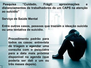 Pesquisa “Cuidado, Frágil: aproximações e
distanciamentos de trabalhadores de um CAPS na atenção
ao suicídio”
Serviço de Saúde Mental
Entre outros casos, pessoas que traziam a ideação suicida
ou uma tentativa de suicídio.
Procedimento padrão para
todos os casos: entrevista
de triagem e agendar uma
consulta com o psiquiatra
para a data mais próxima
disponível na agenda (que
poderia ser dali a um ou
três meses depois).
 