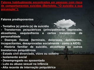 Fatores habitualmente encontrados em pessoas com risco
de comportamentos suicidas (Bertolote, “O suicídio e sua
prevenção”):
Fatores predisponentes
- Tentativa (s) prévia (s) de suicídio
- Transtornos psiquiátricos (principalmente depressão,
alcoolismo, esquizofrenia e certos transtornos de
personalidade
- Doenças físicas (terminais, dolorosas, debilitantes,
incapacitantes, desaprovadas socialmente - como a AIDS)
- História familiar de suicídio, alcoolismo ou outros
transtornos psiquiátricos
- Estado civil divorciado, viúvo ou solteiro
- Isolamento social
- Desempregado ou aposentado
- Luto ou abuso sexual na infância
- Alta recente de internação psiquiátrica
 