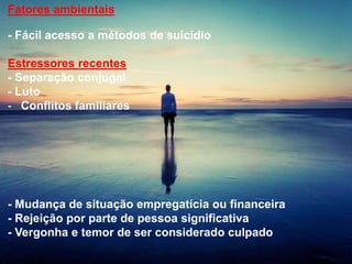 Fatores ambientais
- Fácil acesso a métodos de suicídio
Estressores recentes
- Separação conjugal
- Luto
- Conflitos familiares
- Mudança de situação empregatícia ou financeira
- Rejeição por parte de pessoa significativa
- Vergonha e temor de ser considerado culpado
 