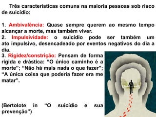Três características comuns na maioria pessoas sob risco
de suicídio:
1. Ambivalência: Quase sempre querem ao mesmo tempo
alcançar a morte, mas também viver.
2. Impulsividade: o suicídio pode ser também um
ato impulsivo, desencadeado por eventos negativos do dia a
dia.
3. Rigidez/constrição: Pensam de forma
rígida e drástica: “O único caminho é a
morte”; “Não há mais nada o que fazer”;
“A única coisa que poderia fazer era me
matar”.
(Bertolote in “O suicídio e sua
prevenção”)
 