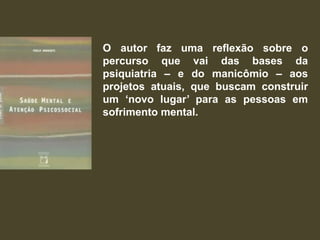O autor faz uma reflexão sobre o
percurso que vai das bases da
psiquiatria – e do manicômio – aos
projetos atuais, que buscam construir
um „novo lugar‟ para as pessoas em
sofrimento mental.
 