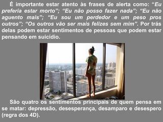 É importante estar atento às frases de alerta como: “Eu
preferia estar morto”; “Eu não posso fazer nada”; “Eu não
aguento mais”; “Eu sou um perdedor e um peso pros
outros”; “Os outros vão ser mais felizes sem mim”. Por trás
delas podem estar sentimentos de pessoas que podem estar
pensando em suicídio.
São quatro os sentimentos principais de quem pensa em
se matar: depressão, desesperança, desamparo e desespero
(regra dos 4D).
 
