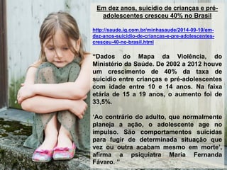 Em dez anos, suicídio de crianças e pré-
adolescentes cresceu 40% no Brasil
http://saude.ig.com.br/minhasaude/2014-09-10/em-
dez-anos-suicidio-de-criancas-e-pre-adolescentes-
cresceu-40-no-brasil.html
“Dados do Mapa da Violência, do
Ministério da Saúde. De 2002 a 2012 houve
um crescimento de 40% da taxa de
suicídio entre crianças e pré-adolescentes
com idade entre 10 e 14 anos. Na faixa
etária de 15 a 19 anos, o aumento foi de
33,5%.
„Ao contrário do adulto, que normalmente
planeja a ação, o adolescente age no
impulso. São comportamentos suicidas
para fugir de determinada situação que
vez ou outra acabam mesmo em morte‟,
afirma a psiquiatra Maria Fernanda
Fávaro. ”
 