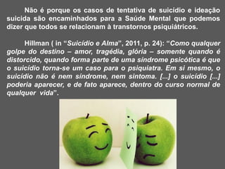 Não é porque os casos de tentativa de suicídio e ideação
suicida são encaminhados para a Saúde Mental que podemos
dizer que todos se relacionam à transtornos psiquiátricos.
Hillman ( in “Suicídio e Alma”, 2011, p. 24): “Como qualquer
golpe do destino – amor, tragédia, glória – somente quando é
distorcido, quando forma parte de uma síndrome psicótica é que
o suicídio torna-se um caso para o psiquiatra. Em si mesmo, o
suicídio não é nem síndrome, nem sintoma. [...] o suicídio [...]
poderia aparecer, e de fato aparece, dentro do curso normal de
qualquer vida”.
 
