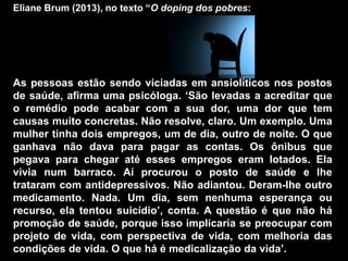 Eliane Brum (2013), no texto “O doping dos pobres:
As pessoas estão sendo viciadas em ansiolíticos nos postos
de saúde, afirma uma psicóloga. „São levadas a acreditar que
o remédio pode acabar com a sua dor, uma dor que tem
causas muito concretas. Não resolve, claro. Um exemplo. Uma
mulher tinha dois empregos, um de dia, outro de noite. O que
ganhava não dava para pagar as contas. Os ônibus que
pegava para chegar até esses empregos eram lotados. Ela
vivia num barraco. Aí procurou o posto de saúde e lhe
trataram com antidepressivos. Não adiantou. Deram-lhe outro
medicamento. Nada. Um dia, sem nenhuma esperança ou
recurso, ela tentou suicídio‟, conta. A questão é que não há
promoção de saúde, porque isso implicaria se preocupar com
projeto de vida, com perspectiva de vida, com melhoria das
condições de vida. O que há é medicalização da vida‟.
 