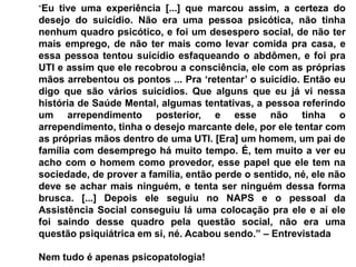 “Eu tive uma experiência [...] que marcou assim, a certeza do
desejo do suicídio. Não era uma pessoa psicótica, não tinha
nenhum quadro psicótico, e foi um desespero social, de não ter
mais emprego, de não ter mais como levar comida pra casa, e
essa pessoa tentou suicídio esfaqueando o abdômen, e foi pra
UTI e assim que ele recobrou a consciência, ele com as próprias
mãos arrebentou os pontos ... Pra „retentar‟ o suicídio. Então eu
digo que são vários suicídios. Que alguns que eu já vi nessa
história de Saúde Mental, algumas tentativas, a pessoa referindo
um arrependimento posterior, e esse não tinha o
arrependimento, tinha o desejo marcante dele, por ele tentar com
as próprias mãos dentro de uma UTI. [Era] um homem, um pai de
família com desemprego há muito tempo. É, tem muito a ver eu
acho com o homem como provedor, esse papel que ele tem na
sociedade, de prover a família, então perde o sentido, né, ele não
deve se achar mais ninguém, e tenta ser ninguém dessa forma
brusca. [...] Depois ele seguiu no NAPS e o pessoal da
Assistência Social conseguiu lá uma colocação pra ele e aí ele
foi saindo desse quadro pela questão social, não era uma
questão psiquiátrica em si, né. Acabou sendo.” – Entrevistada
Nem tudo é apenas psicopatologia!
 