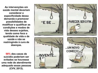As intervenções em
saúde mental deveriam
considerar a
especificidade dessa
demanda e promover
possibilidades de
modificar e qualificar as
condições e modos de
vida desses sujeitos,
tendo como foco a
qualidade de vida e de
saúde e não se
restringindo à cura de
doenças.
90% dos casos de
suicídio poderiam ser
evitados se houvesse
uma rede de atendimento
adequado essas pessoas
(CVV, 2013).
 