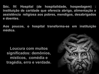 Séc. IV: Hospital (de hospitalidade, hospedagem) :
instituição de caridade que oferecia abrigo, alimentação e
assistência religiosa aos pobres, mendigos, desabrigados
e doentes.
Aos poucos, o hospital transforma-se em instituição
médica.
Loucura com muitos
significados: demônios,
místicos, comédia e
tragédia, erro e verdade.
 