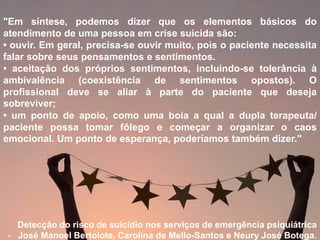 "Em síntese, podemos dizer que os elementos básicos do
atendimento de uma pessoa em crise suicida são:
• ouvir. Em geral, precisa-se ouvir muito, pois o paciente necessita
falar sobre seus pensamentos e sentimentos.
• aceitação dos próprios sentimentos, incluindo-se tolerância à
ambivalência (coexistência de sentimentos opostos). O
profissional deve se aliar à parte do paciente que deseja
sobreviver;
• um ponto de apoio, como uma boia a qual a dupla terapeuta/
paciente possa tomar fôlego e começar a organizar o caos
emocional. Um ponto de esperança, poderíamos também dizer."
Detecção do risco de suicídio nos serviços de emergência psiquiátrica
- José Manoel Bertolote, Carolina de Mello-Santos e Neury José Botega.
 