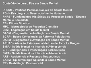 Conteúdo do curso Pós em Saúde Mental
PPSSM - Políticas Públicas Sociais de Saúde Mental
PDH - Psicologia do Desenvolvimento Humano
FHPS - Fundamentos Históricos do Processo Saúde - Doença
Mental e Sociedade
EB - Ética e Bioética
MPC - Metodologia de Pesquisa Científica
LSM - Legislação em Saúde Mental
DASM - Diagnóstico e Avaliação em Saúde Mental
BCRP - Bases Conceituais da Reforma Psiquiatrica
DASM - Diagnóstico e Avaliação em Saúde Mental
APUAD - Atenção Psicossocial de Uso de Álcool e Drogas
SMIA - Saúde Mental na Infância e Adolescência
EIT - Emergências e Intervenções Terapêuticas
SMIA - Saúde Mental na Infância e Adolescência
ART - Assistência e Recursos Terapêuticos
EASM - Epidemiologia Aplicada a Saúde Mental
RP - Reabilitação Psicossocial
 