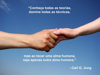 “Conheça todas as teorias,
domine todas as técnicas,
mas ao tocar uma alma humana,
seja apenas outra alma humana.”
- Carl G. Jung
 