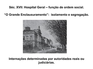 Séc. XVII: Hospital Geral – função de ordem social.
“O Grande Enclausuramento”: isolamento e segregação.
Internações determinadas por autoridades reais ou
judiciárias.
 