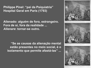 Philippe Pinel: “pai da Psiquiatria”
Hospital Geral em Paris (1793)
Alienado: alguém de fora, estrangeiro.
Fora de si, fora da realidade ...
Alienare: tornar-se outro.
“Se as causas da alienação mental
estão presentes no meio social, é o
isolamento que permite afastá-las” ...
 