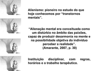 Alienismo: pioneiro no estudo do que
hoje conhecemos por “transtornos
mentais”.
“Alienação mental era conceituada como
um distúrbio no âmbito das paixões,
capaz de produzir desarmonia na mente e
na possibilidade objetiva do indivíduo
perceber a realidade”.
(Amarante, 2007, p. 30)
Instituição disciplinar, com regras,
horários e o trabalho terapêutico.
 