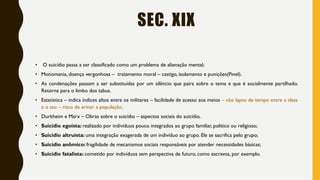 SEC. XIX
• O suicídio passa a ser classificado como um problema de alienação mental;
• Monomania, doença vergonhosa – tratamento moral – castigo, isolamento e punições(Pinel).
• As condenações passam a ser substituídas por um silêncio que paira sobre o tema e que é socialmente partilhado.
Retorna para o limbo dos tabus.
• Estatística – indica índices altos entre os militares – facilidade de acesso aos meios – não lapso de tempo entre a ideia
e o ato – risco de armar a população;
• Durkheim e Marx – Obras sobre o suicídio – aspectos sociais do suicídio.
• Suicídio egoísta: realizado por indivíduos pouco integrados ao grupo familiar, político ou religioso;
• Suicídio altruísta: uma integração exagerada de um indivíduo ao grupo. Ele se sacrifica pelo grupo;
• Suicídio anômico: fragilidade de mecanismos sociais responsáveis por atender necessidades básicas;
• Suicídio fatalista: cometido por indivíduos sem perspectiva de futuro, como escravos, por exemplo.
 