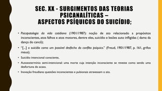 SEC. XX - SURGIMENTOS DAS TEORIAS
PSICANALÍTICAS –
ASPECTOS PSÍQUICOS DO SUICÍDIO;
• Psicopatologia da vida cotidiana (1901/1987): noção de ato relacionado a propósitos
inconscientes, atos falhos e atos motores, dentre eles, suicídio e lesões auto infligidas ( dama da
dança do cancã);
• “[...] o suicídio como um possível desfecho do conflito psíquico.” (Freud, 1901/1987, p. 161, grifos
meus);
• Suicídio intencional consciente,
• Autoextermínio semi-intencional: uma morte cuja intenção inconsciente se reveste como sendo uma
desfortuna do acaso.
• Inovação freudiana: questões inconscientes e pulsionais atravessam o ato.
 