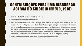 CONTRIBUIÇÕES PARA UMA DISCUSSÃO
ACERCA DO SUICÍDIO (FREUD, 1910)
• Discussão de 1910 – suicídio de adolescentes;
• Não responsabiliza totalmente a escola;
• “Mas uma escola secundária deve conseguir mais do que não impelir seus alunos ao suicídio.
Ela deve lhes dar o desejo de viver e devia lhes oferecer apoio e amparo numa época da vida em
que as condições de seu desenvolvimento as compelem a afrouxar seus vínculos com a casa dos
pais e com a família. Parece-me indiscutível que as escolas falham nisso, e a muitos respeitos
deixam de cumprir seu dever de proporcionar um substituto para a família e de despertarem
um interesse pela vida e pelo mundo exterior” (FREUD, 1910, p. 218, grifos nossos).
• Aponta que a melancolia pode ser o ponto de partida para pensar o suicídio.
 